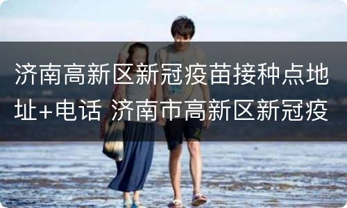 济南高新区新冠疫苗接种点地址+电话 济南市高新区新冠疫苗接种点电话
