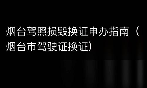 烟台驾照损毁换证申办指南（烟台市驾驶证换证）