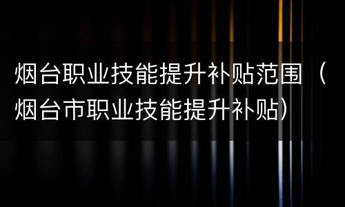 烟台职业技能提升补贴范围（烟台市职业技能提升补贴）