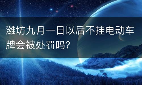 潍坊九月一日以后不挂电动车牌会被处罚吗？