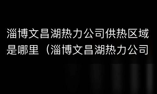 淄博文昌湖热力公司供热区域是哪里（淄博文昌湖热力公司供热区域是哪里管）