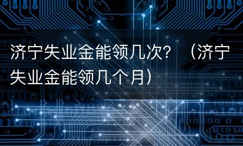 济宁失业金能领几次？（济宁失业金能领几个月）