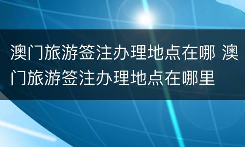 澳门旅游签注办理地点在哪 澳门旅游签注办理地点在哪里