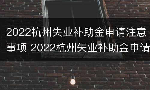 2022杭州失业补助金申请注意事项 2022杭州失业补助金申请注意事项是什么