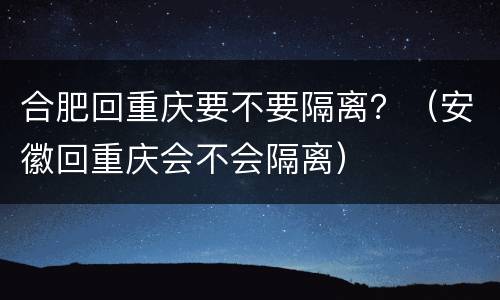 合肥回重庆要不要隔离？（安徽回重庆会不会隔离）