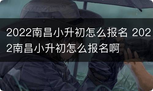 2022南昌小升初怎么报名 2022南昌小升初怎么报名啊