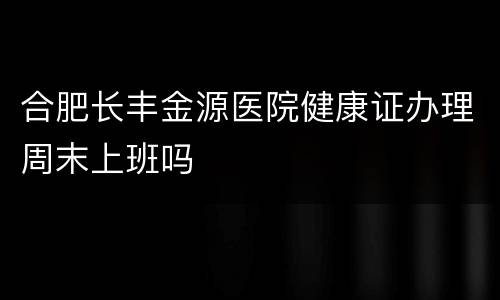 合肥长丰金源医院健康证办理周末上班吗