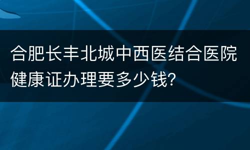合肥长丰北城中西医结合医院健康证办理要多少钱？
