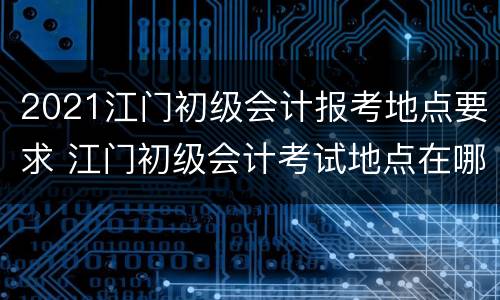 2021江门初级会计报考地点要求 江门初级会计考试地点在哪