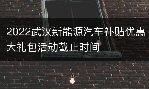2022武汉新能源汽车补贴优惠大礼包活动截止时间