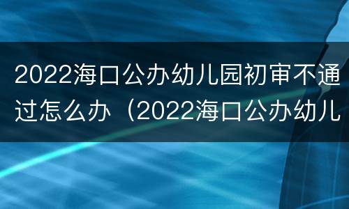 2022海口公办幼儿园初审不通过怎么办（2022海口公办幼儿园初审不通过怎么办理）
