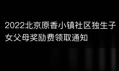 2022北京原香小镇社区独生子女父母奖励费领取通知