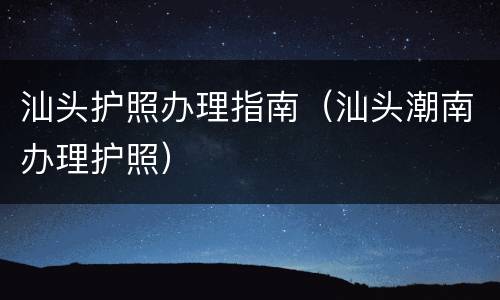 汕头护照办理指南（汕头潮南办理护照）