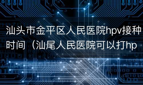 汕头市金平区人民医院hpv接种时间（汕尾人民医院可以打hpv吗）