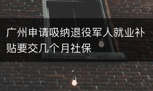 广州申请吸纳退役军人就业补贴要交几个月社保