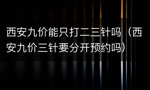 西安九价能只打二三针吗（西安九价三针要分开预约吗）