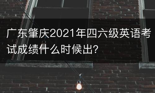 广东肇庆2021年四六级英语考试成绩什么时候出？
