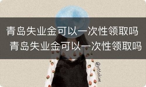 青岛失业金可以一次性领取吗 青岛失业金可以一次性领取吗现在