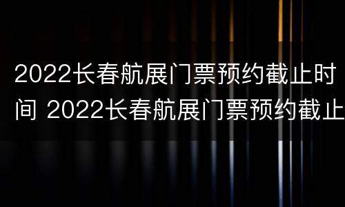 2022长春航展门票预约截止时间 2022长春航展门票预约截止时间是多少