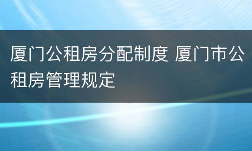 厦门公租房分配制度 厦门市公租房管理规定