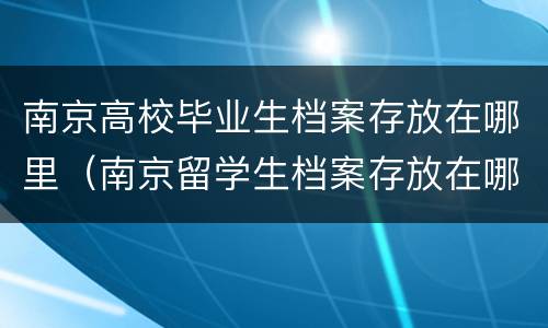 南京高校毕业生档案存放在哪里（南京留学生档案存放在哪里）