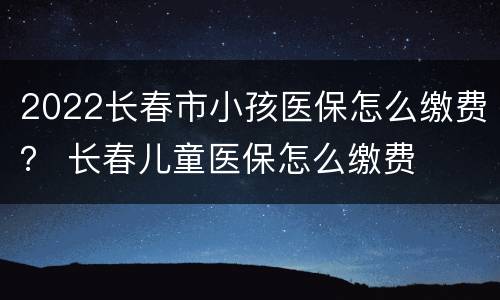2022长春市小孩医保怎么缴费？ 长春儿童医保怎么缴费