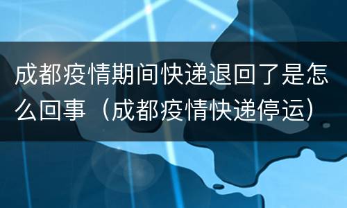 成都疫情期间快递退回了是怎么回事（成都疫情快递停运）