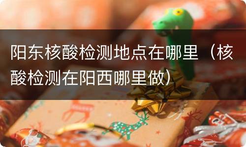 阳东核酸检测地点在哪里（核酸检测在阳西哪里做）