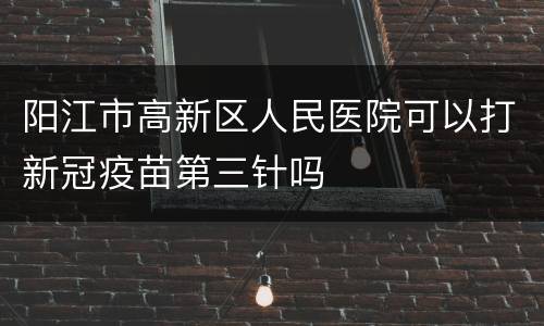 阳江市高新区人民医院可以打新冠疫苗第三针吗