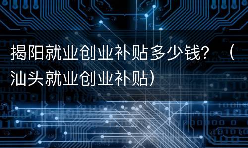 揭阳就业创业补贴多少钱？（汕头就业创业补贴）