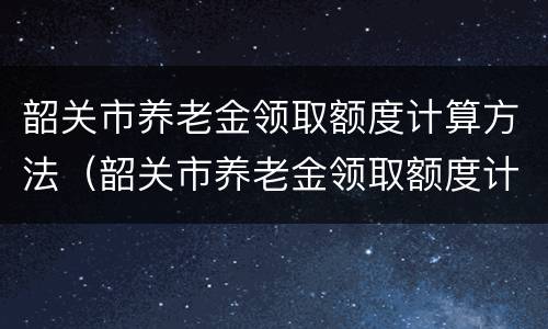 韶关市养老金领取额度计算方法（韶关市养老金领取额度计算方法最新）