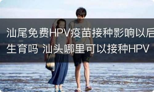 汕尾免费HPV疫苗接种影响以后生育吗 汕头哪里可以接种HPV疫苗