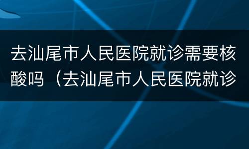 去汕尾市人民医院就诊需要核酸吗（去汕尾市人民医院就诊需要核酸吗）