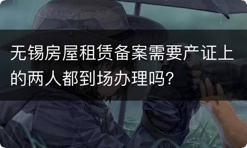无锡房屋租赁备案需要产证上的两人都到场办理吗？