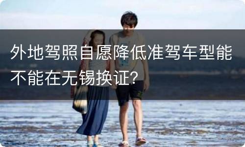外地驾照自愿降低准驾车型能不能在无锡换证？