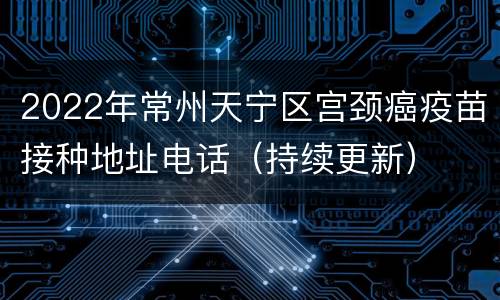 2022年常州天宁区宫颈癌疫苗接种地址电话（持续更新）