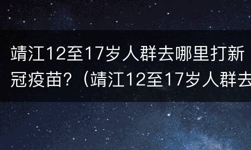 靖江12至17岁人群去哪里打新冠疫苗?（靖江12至17岁人群去哪里打新冠疫苗接种）