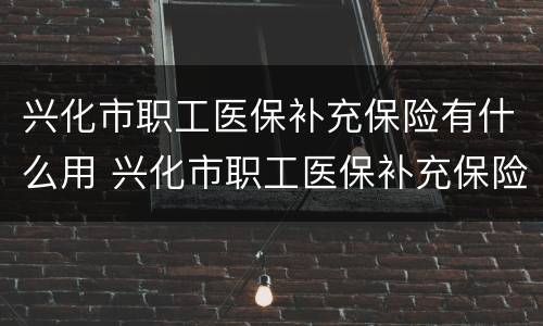 兴化市职工医保补充保险有什么用 兴化市职工医保补充保险有什么用途