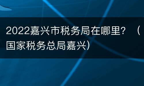 2022嘉兴市税务局在哪里？（国家税务总局嘉兴）