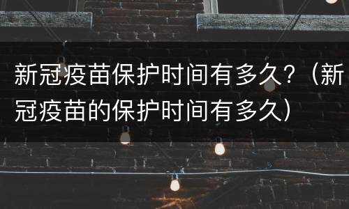 新冠疫苗保护时间有多久?（新冠疫苗的保护时间有多久）