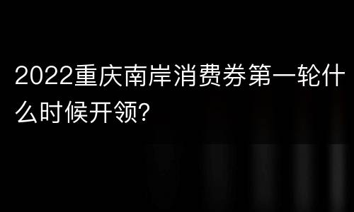 2022重庆南岸消费券第一轮什么时候开领？