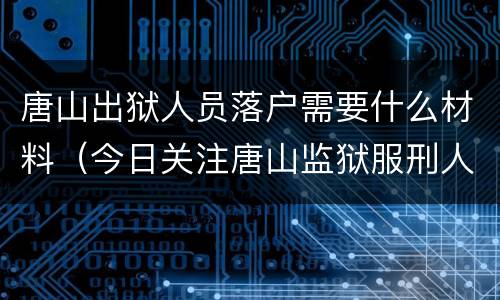 唐山出狱人员落户需要什么材料（今日关注唐山监狱服刑人员内容）