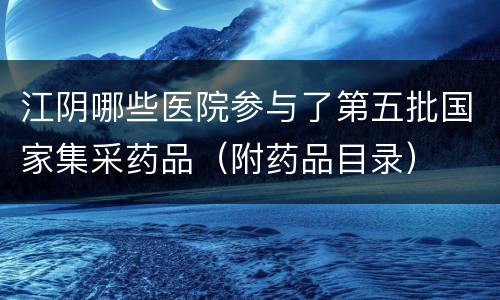 江阴哪些医院参与了第五批国家集采药品（附药品目录）