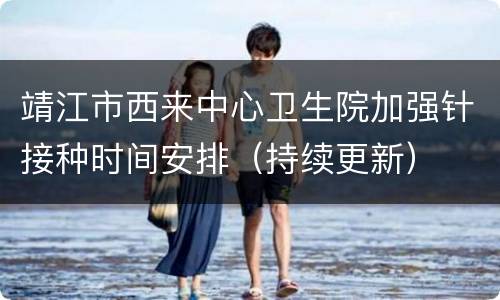 靖江市西来中心卫生院加强针接种时间安排（持续更新）