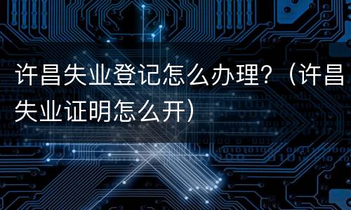 许昌失业登记怎么办理?（许昌失业证明怎么开）