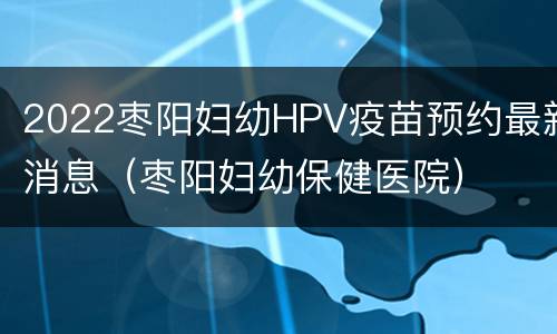 2022枣阳妇幼HPV疫苗预约最新消息（枣阳妇幼保健医院）