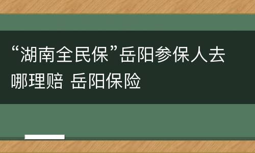 “湖南全民保”岳阳参保人去哪理赔 岳阳保险