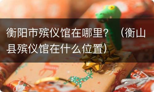 衡阳市殡仪馆在哪里？（衡山县殡仪馆在什么位置）