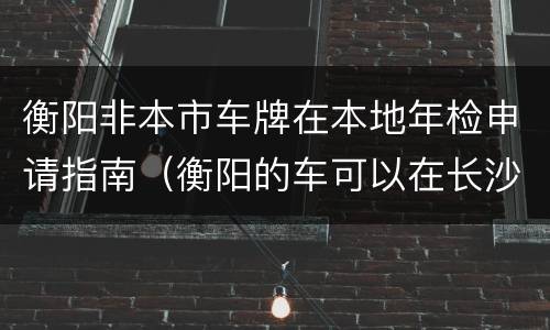 衡阳非本市车牌在本地年检申请指南（衡阳的车可以在长沙年检吗）