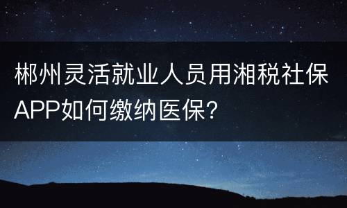 郴州灵活就业人员用湘税社保APP如何缴纳医保？